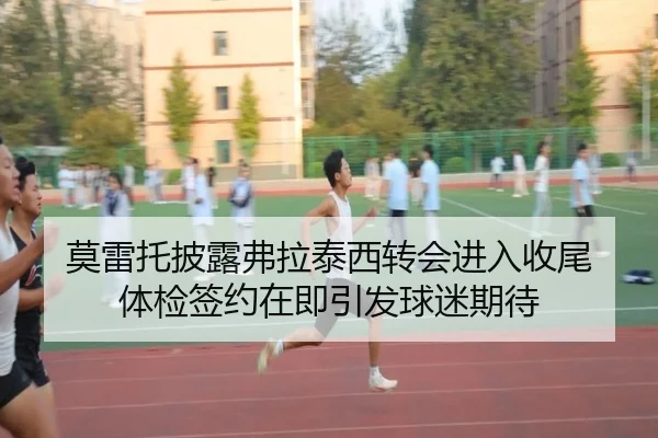 莫雷托披露弗拉泰西转会进入收尾 体检签约在即引发球迷期待
